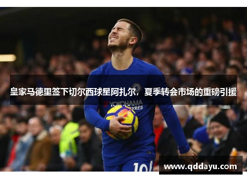 皇家马德里签下切尔西球星阿扎尔，夏季转会市场的重磅引援